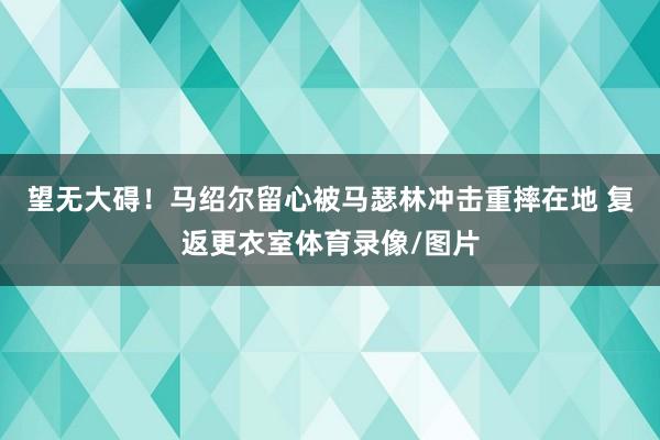 望无大碍！马绍尔留心被马瑟林冲击重摔在地 复返更衣室体育录像/图片