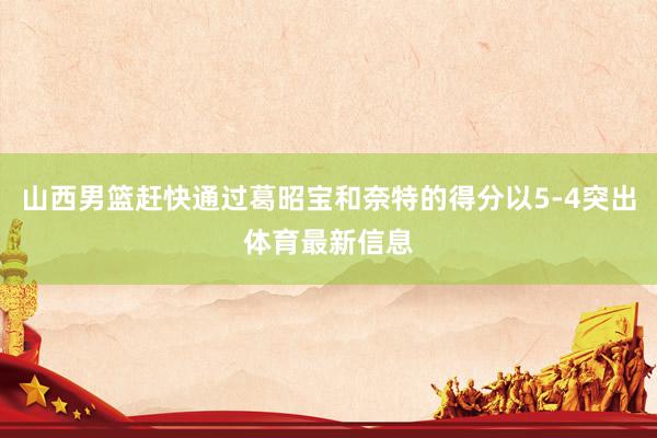 山西男篮赶快通过葛昭宝和奈特的得分以5-4突出体育最新信息