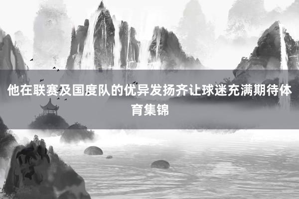 他在联赛及国度队的优异发扬齐让球迷充满期待体育集锦