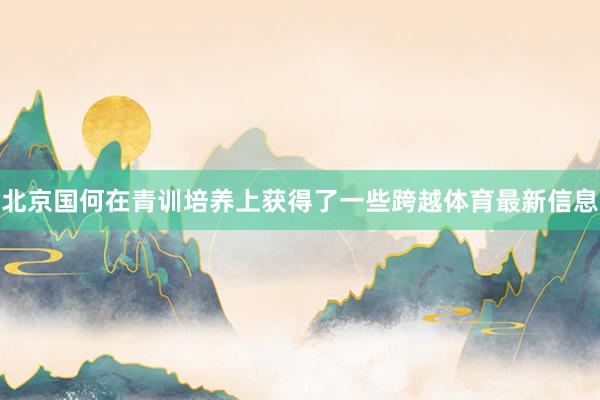 北京国何在青训培养上获得了一些跨越体育最新信息