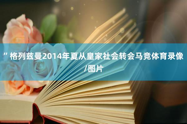”格列兹曼2014年夏从皇家社会转会马竞体育录像/图片