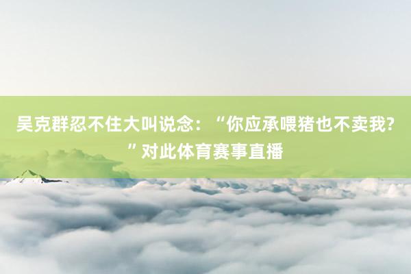 吴克群忍不住大叫说念：“你应承喂猪也不卖我?”对此体育赛事直播
