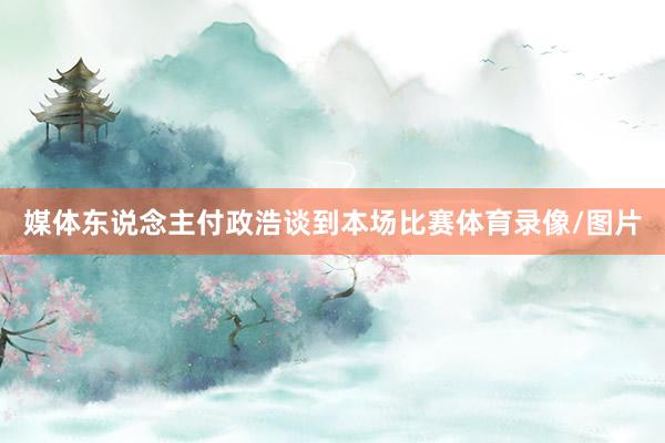 媒体东说念主付政浩谈到本场比赛体育录像/图片