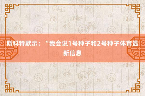 斯科特默示：“我会说1号种子和2号种子体育最新信息