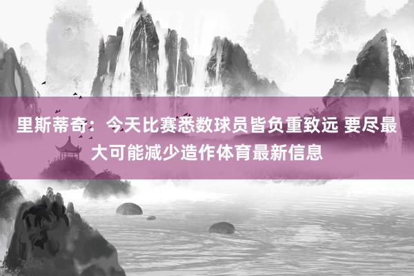 里斯蒂奇：今天比赛悉数球员皆负重致远 要尽最大可能减少造作体育最新信息