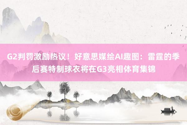 G2判罚激励热议！好意思媒绘AI趣图：雷霆的季后赛特制球衣将在G3亮相体育集锦