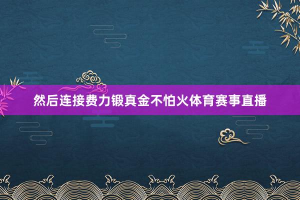 然后连接费力锻真金不怕火体育赛事直播