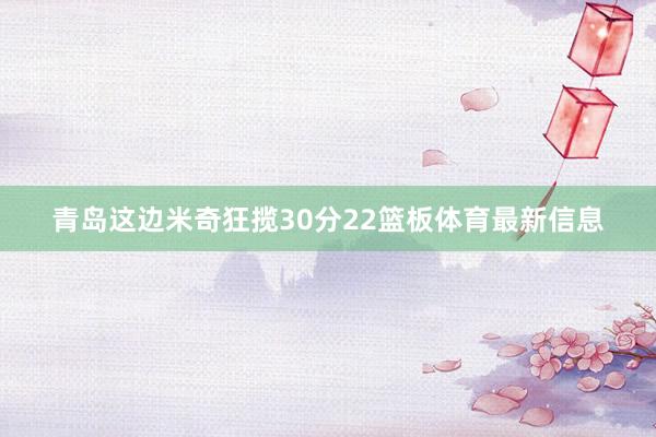 青岛这边米奇狂揽30分22篮板体育最新信息