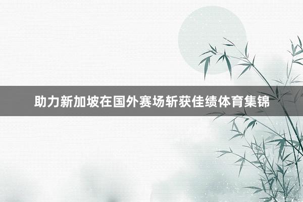 助力新加坡在国外赛场斩获佳绩体育集锦