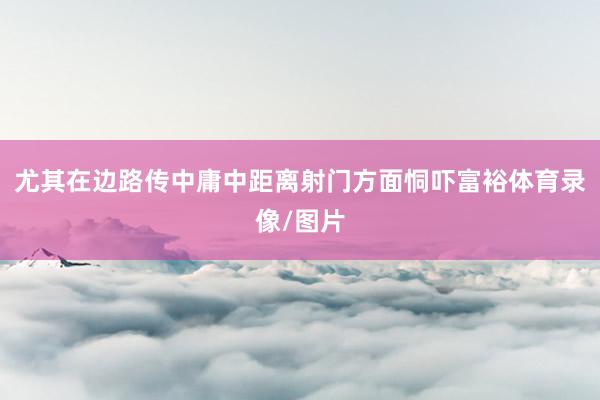 尤其在边路传中庸中距离射门方面恫吓富裕体育录像/图片