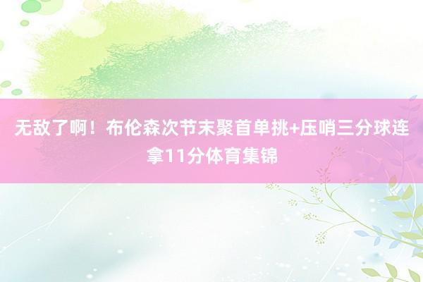 无敌了啊！布伦森次节末聚首单挑+压哨三分球连拿11分体育集锦