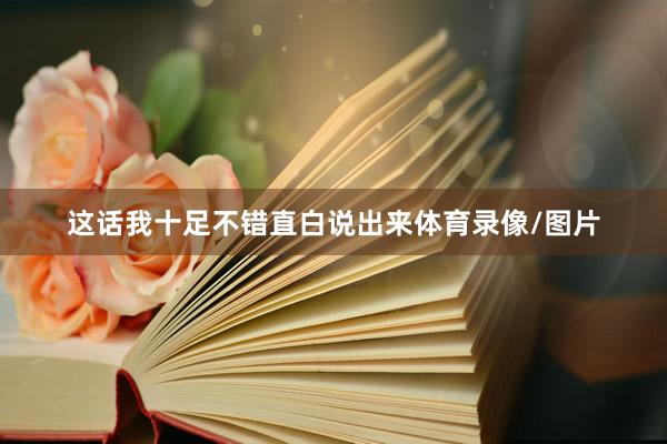 这话我十足不错直白说出来体育录像/图片