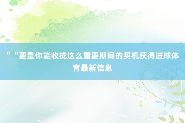 ”“要是你能收拢这么重要期间的契机获得进球体育最新信息