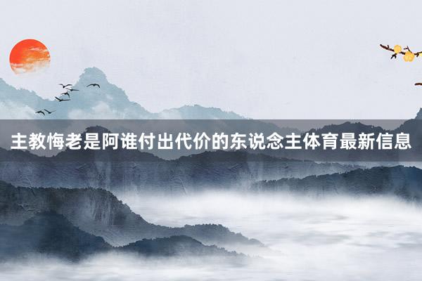 主教悔老是阿谁付出代价的东说念主体育最新信息