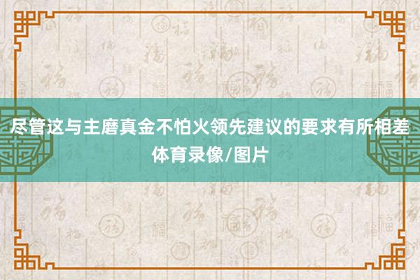 尽管这与主磨真金不怕火领先建议的要求有所相差体育录像/图片