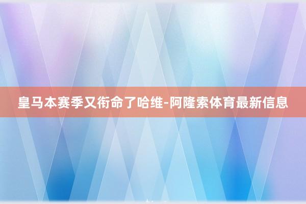 皇马本赛季又衔命了哈维-阿隆索体育最新信息