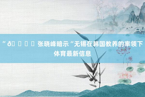 ”🎙️张晓峰暗示“无锡在韩国教养的率领下体育最新信息