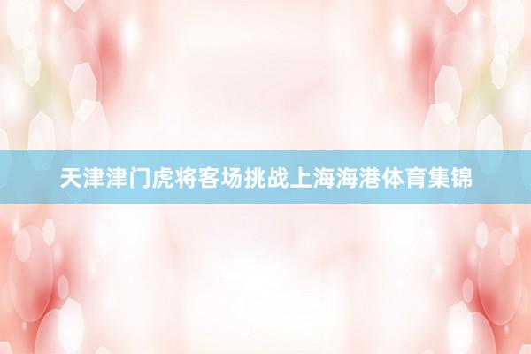 天津津门虎将客场挑战上海海港体育集锦