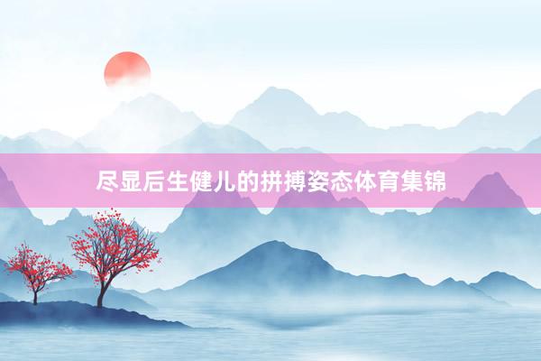尽显后生健儿的拼搏姿态体育集锦