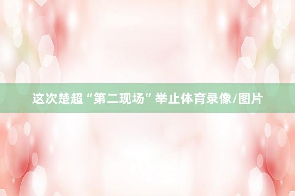 这次楚超“第二现场”举止体育录像/图片