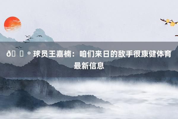 🔺 球员王嘉楠：咱们来日的敌手很康健体育最新信息