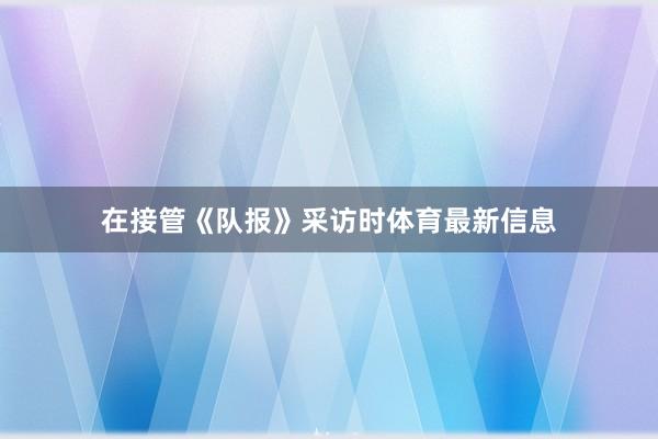 在接管《队报》采访时体育最新信息